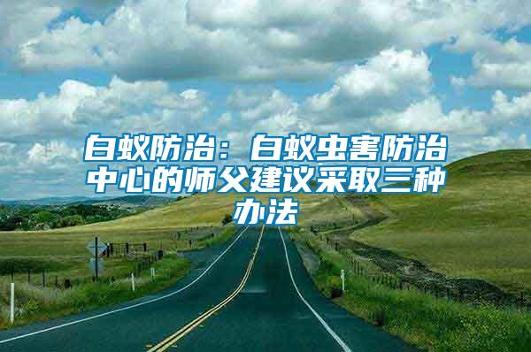 白蚁防治：白蚁虫害防治中心的师父建议采取三种办法